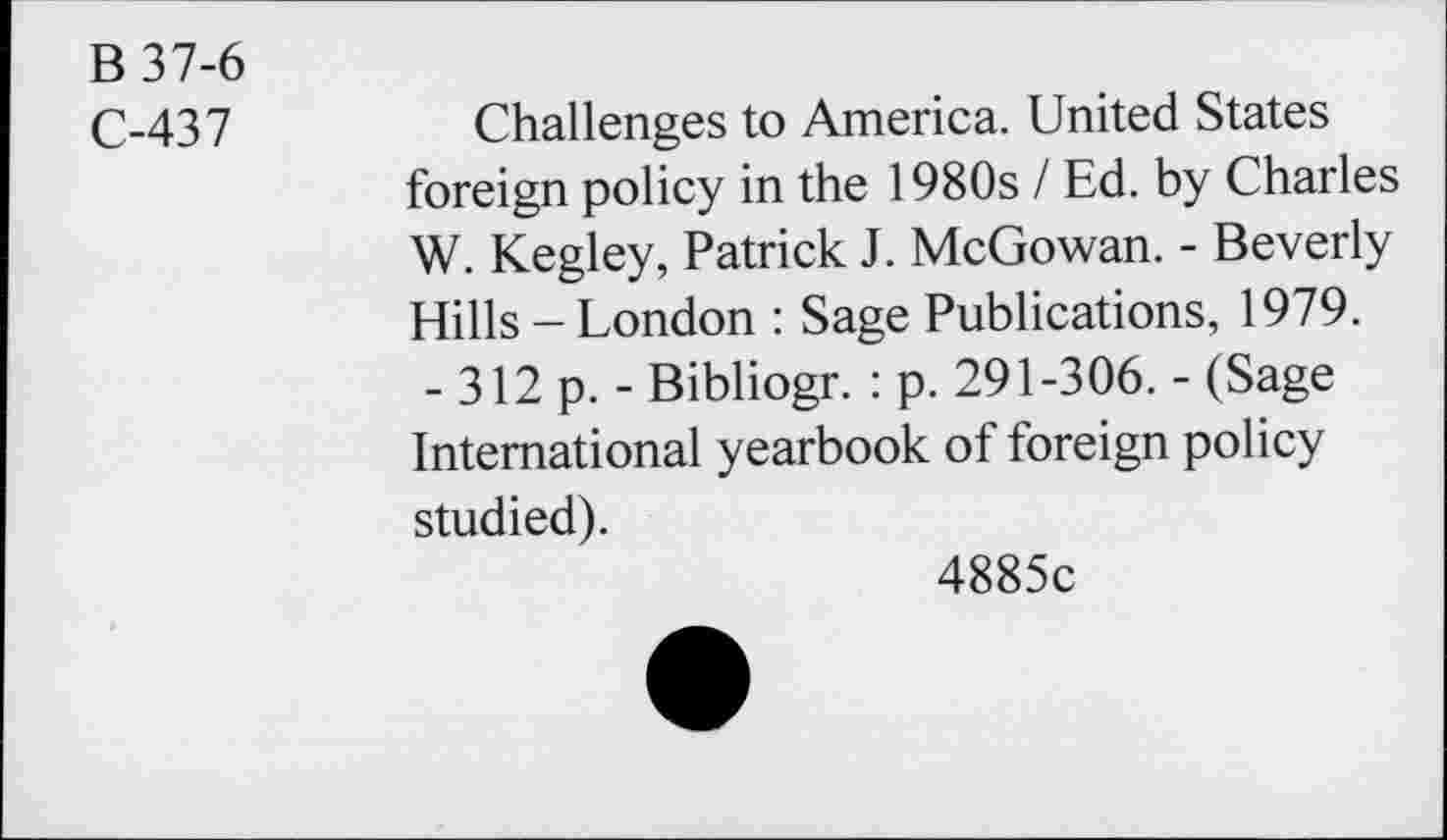 ﻿B 37-6
C-437
Challenges to America. United States foreign policy in the 1980s I Ed. by Charles W. Kegley, Patrick J. McGowan. - Beverly Hills-London : Sage Publications, 1979.
- 312 p. - Bibliogr. : p. 291-306. - (Sage International yearbook of foreign policy studied).
4885c